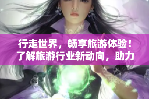 行走世界，畅享旅游体验！了解旅游行业新动向，助力旅游安全