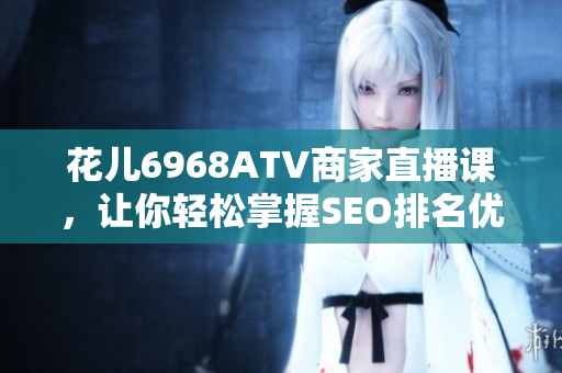 花儿6968ATV商家直播课，让你轻松掌握SEO排名优化技巧！