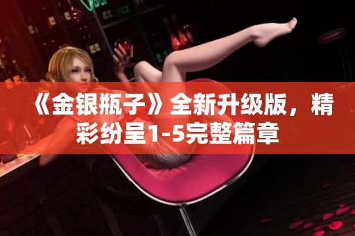 《金银瓶子》全新升级版，精彩纷呈1-5完整篇章