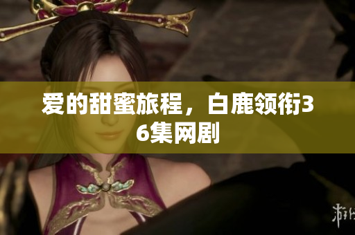 爱的甜蜜旅程，白鹿领衔36集网剧