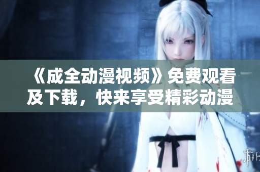 《成全动漫视频》免费观看及下载，快来享受精彩动漫世界！