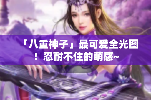 「八重神子」最可爱全光图！忍耐不住的萌感~