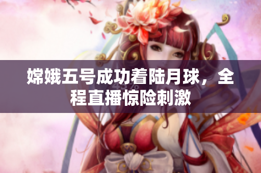 嫦娥五号成功着陆月球，全程直播惊险刺激