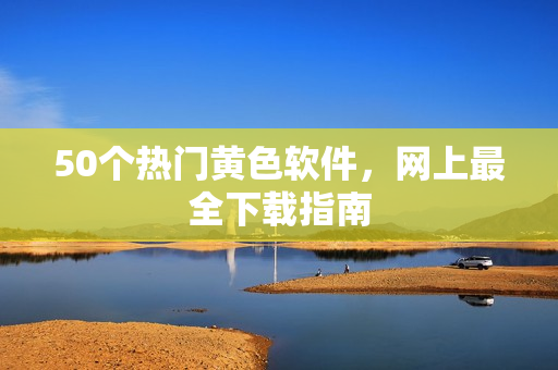 50个热门黄色软件，网上最全下载指南