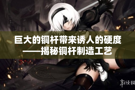 巨大的铜杆带来诱人的硬度——揭秘铜杆制造工艺