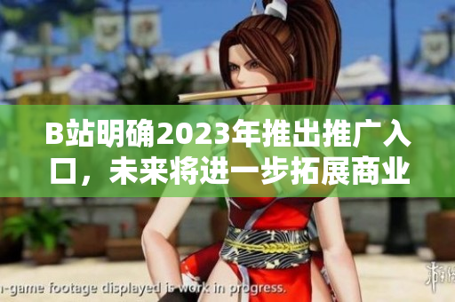 B站明确2023年推出推广入口，未来将进一步拓展商业生态