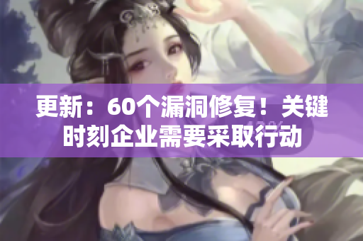 更新：60个漏洞修复！关键时刻企业需要采取行动