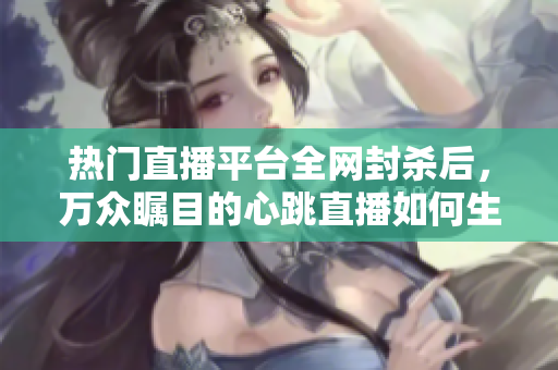 热门直播平台全网封杀后，万众瞩目的心跳直播如何生存？