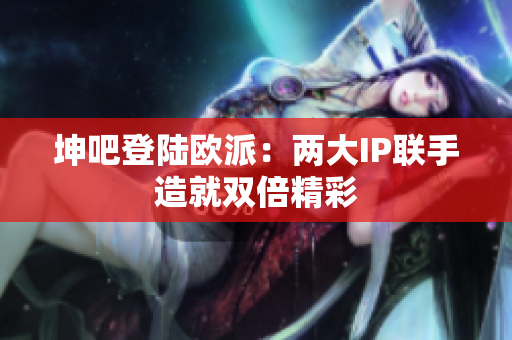 坤吧登陆欧派：两大IP联手造就双倍精彩
