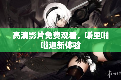 高清影片免费观看，噼里啪啦迎新体验