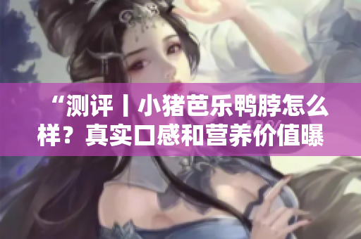 “测评丨小猪芭乐鸭脖怎么样？真实口感和营养价值曝光！”