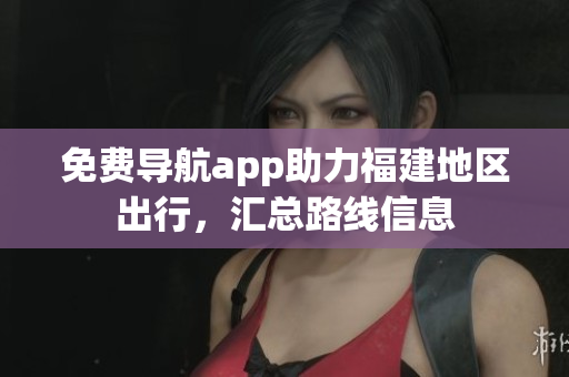 免费导航app助力福建地区出行，汇总路线信息