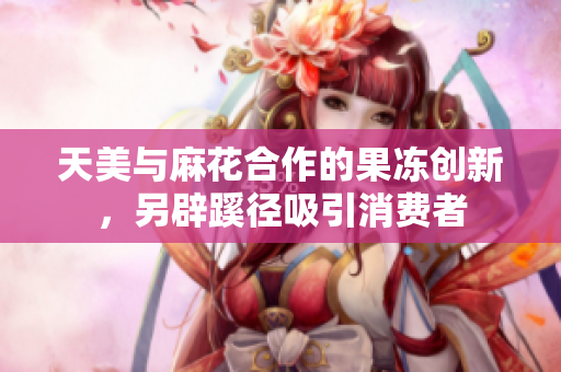 天美与麻花合作的果冻创新，另辟蹊径吸引消费者