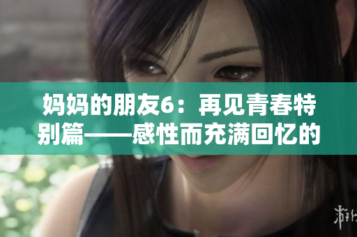 妈妈的朋友6：再见青春特别篇——感性而充满回忆的青春成长故事