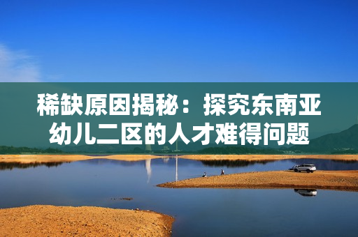 稀缺原因揭秘：探究东南亚幼儿二区的人才难得问题