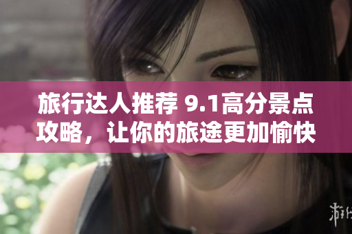 旅行达人推荐 9.1高分景点攻略，让你的旅途更加愉快！