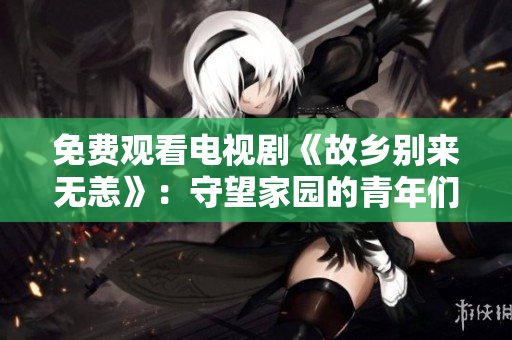 免费观看电视剧《故乡别来无恙》：守望家园的青年们