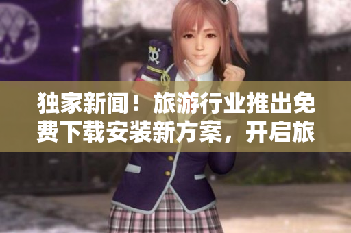 独家新闻！旅游行业推出免费下载安装新方案，开启旅程无限可能