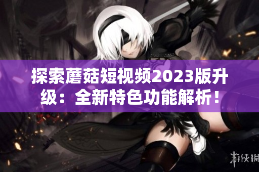 探索蘑菇短视频2023版升级：全新特色功能解析！