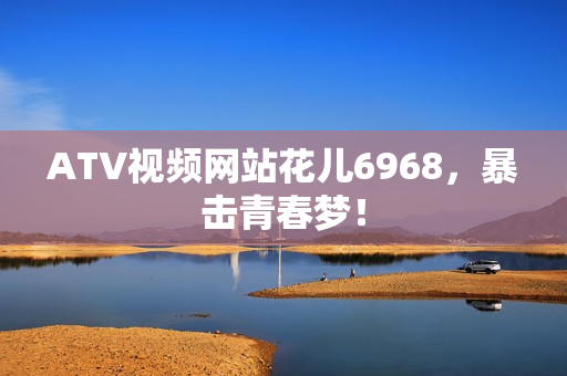 ATV视频网站花儿6968，暴击青春梦！