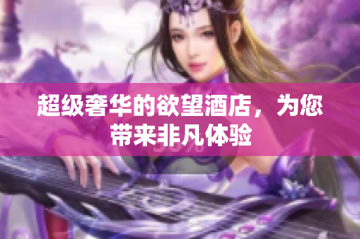 超级奢华的欲望酒店，为您带来非凡体验