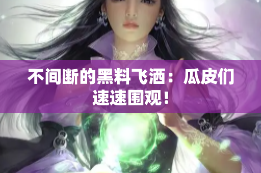 不间断的黑料飞洒：瓜皮们速速围观！