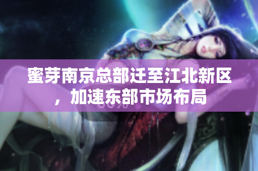 蜜芽南京总部迁至江北新区，加速东部市场布局