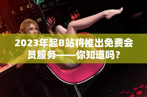2023年起B站将推出免费会员服务——你知道吗？