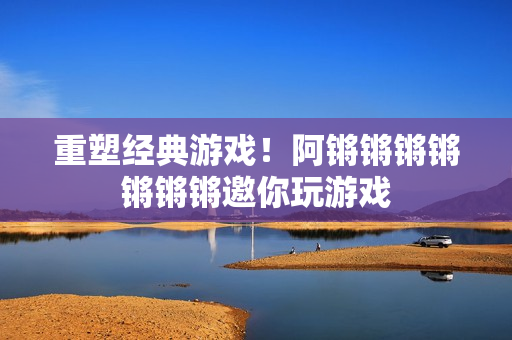 重塑经典游戏！阿锵锵锵锵锵锵锵邀你玩游戏