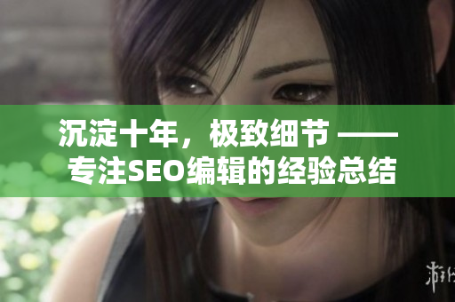 沉淀十年，极致细节 —— 专注SEO编辑的经验总结