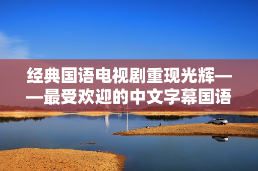 经典国语电视剧重现光辉——最受欢迎的中文字幕国语电视剧推荐