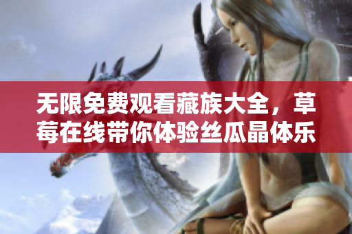 无限免费观看藏族大全，草莓在线带你体验丝瓜晶体乐趣