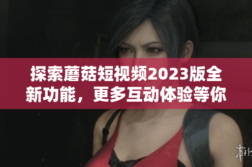 探索蘑菇短视频2023版全新功能，更多互动体验等你来！