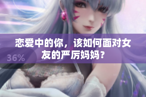 恋爱中的你，该如何面对女友的严厉妈妈？