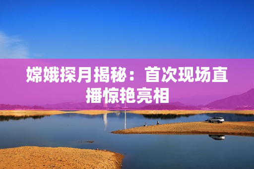 嫦娥探月揭秘：首次现场直播惊艳亮相