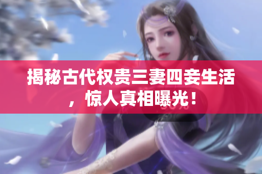 揭秘古代权贵三妻四妾生活，惊人真相曝光！