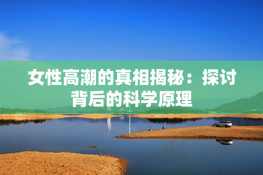 女性高潮的真相揭秘：探讨背后的科学原理