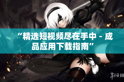 “精选短视频尽在手中 - 成品应用下载指南”