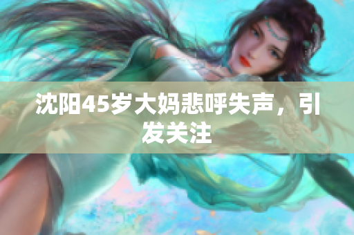沈阳45岁大妈悲呼失声，引发关注