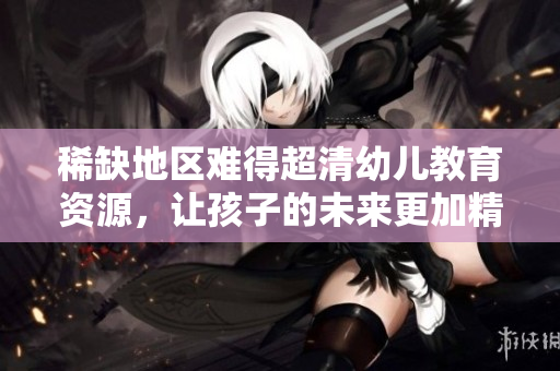 稀缺地区难得超清幼儿教育资源，让孩子的未来更加精彩