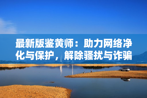 最新版鉴黄师：助力网络净化与保护，解除骚扰与诈骗困扰！