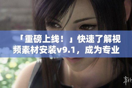 「重磅上线！」快速了解视频素材安装v9.1，成为专业内容创作者！