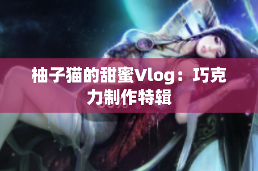 柚子猫的甜蜜Vlog：巧克力制作特辑