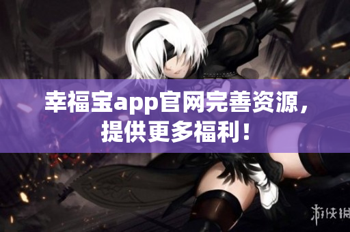 幸福宝app官网完善资源，提供更多福利！