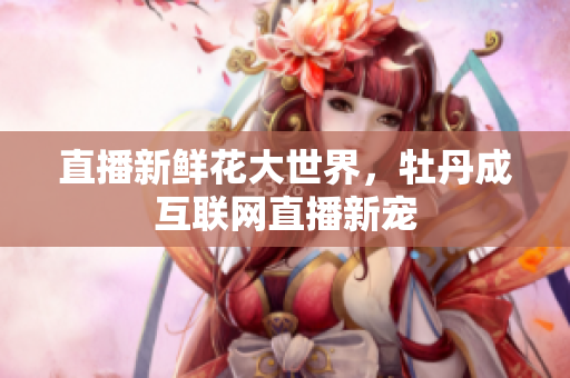 直播新鲜花大世界，牡丹成互联网直播新宠