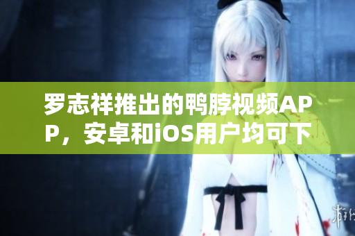 罗志祥推出的鸭脖视频APP，安卓和iOS用户均可下载。