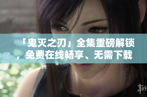「鬼灭之刃」全集重磅解锁，免费在线畅享、无需下载