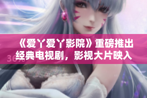 《爱丫爱丫影院》重磅推出经典电视剧，影视大片映入你眼帘！