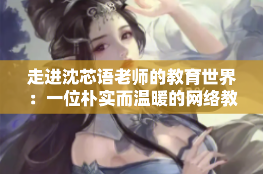 走进沈芯语老师的教育世界：一位朴实而温暖的网络教育工作者
