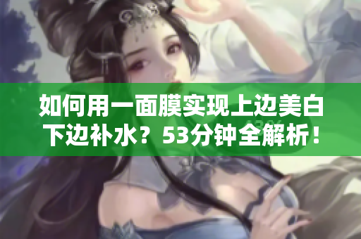 如何用一面膜实现上边美白下边补水？53分钟全解析！